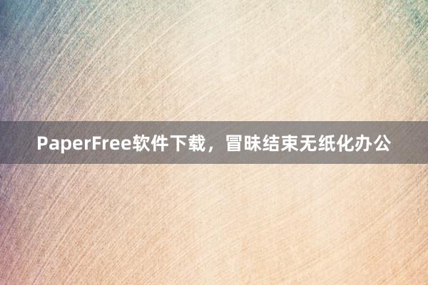 PaperFree软件下载，冒昧结束无纸化办公